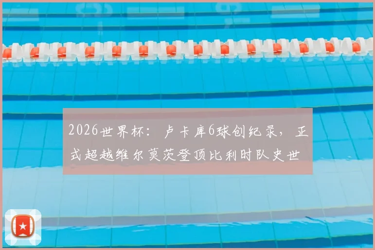 2026世界杯：卢卡库6球创纪录，正式超越维尔莫茨登顶比利时队史世界杯射手王宝座