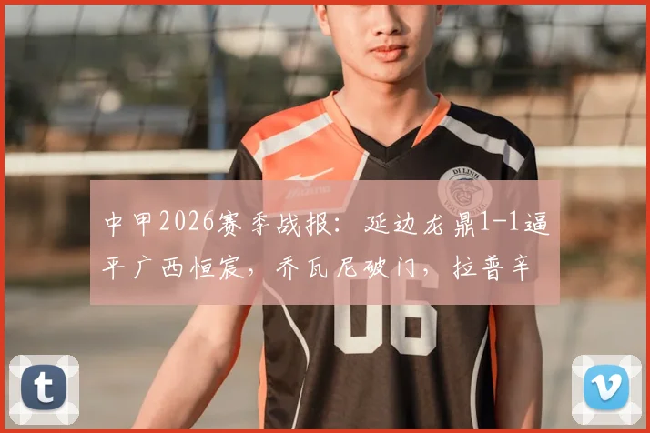 中甲2026赛季战报：延边龙鼎1-1逼平广西恒宸，乔瓦尼破门，拉普辛补时扳平，关键数据深度解析