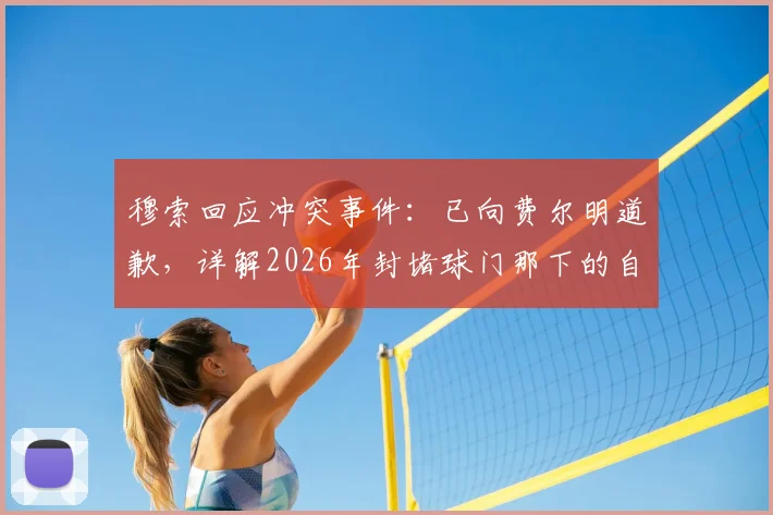 穆索回应冲突事件：已向费尔明道歉，详解2026年封堵球门那下的自然动作