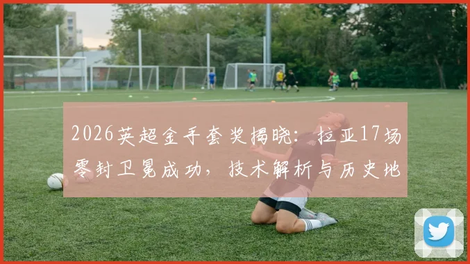 2026英超金手套奖揭晓：拉亚17场零封卫冕成功，技术解析与历史地位探讨