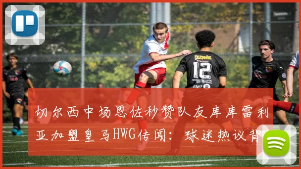 切尔西中场恩佐秒赞队友库库雷利亚加盟皇马HWG传闻:球迷热议背后含义与2026转会窗口可能