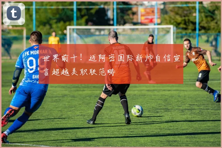 世界前十！迈阿密国际新帅自信宣言超越美职联范畴