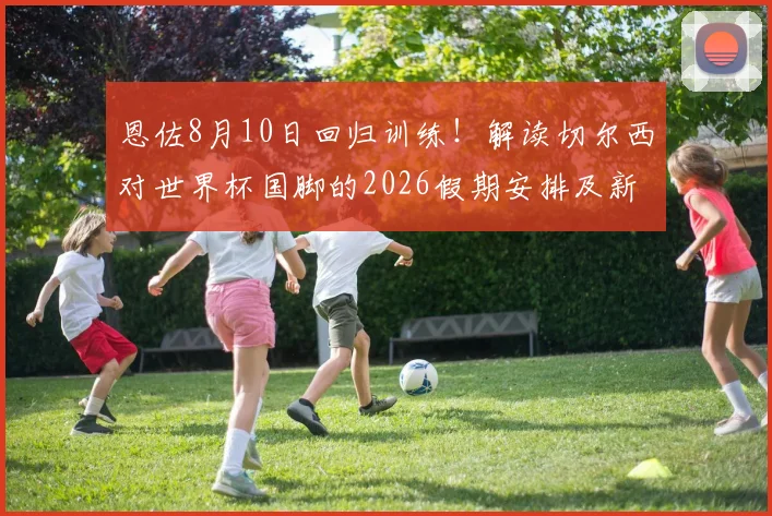 恩佐8月10日回归训练！解读切尔西对世界杯国脚的2026假期安排及新赛季备战影响