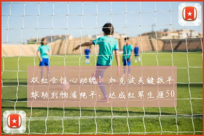 双红会惊心动魄!加克波关键扳平球助利物浦绝平,达成红军生涯50球重要里程碑(2026版回顾)