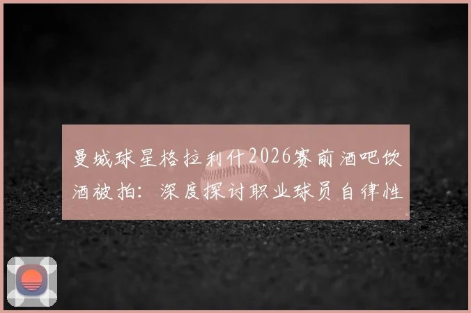 曼城球星格拉利什2026赛前酒吧饮酒被拍：深度探讨职业球员自律性与场外生活平衡