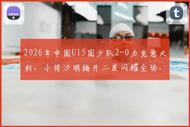 2026年中国U15国少队2-0力克意大利，小将沙明梅开二度闪耀全场，完整赛事回顾与分析