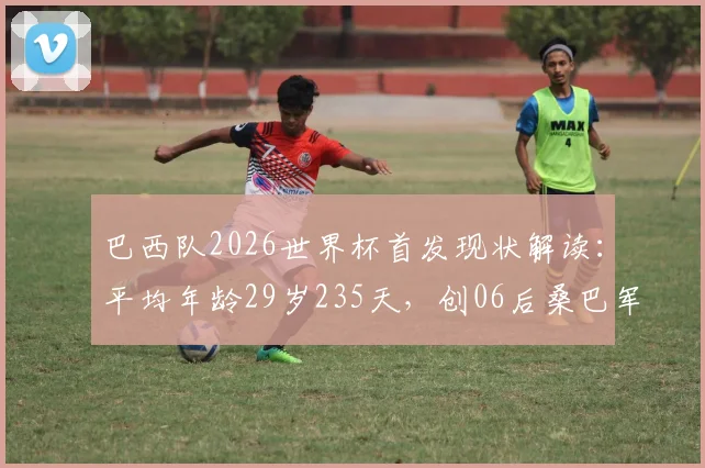 巴西队2026世界杯首发现状解读:平均年龄29岁235天,创06后桑巴军团最“老”纪录,老龄化问题如何应对