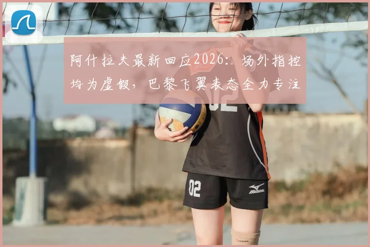 阿什拉夫最新回应2026:场外指控均为虚假,巴黎飞翼表态全力专注欧冠晋级关键战
