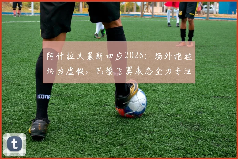 阿什拉夫最新回应2026:场外指控均为虚假,巴黎飞翼表态全力专注欧冠晋级关键战