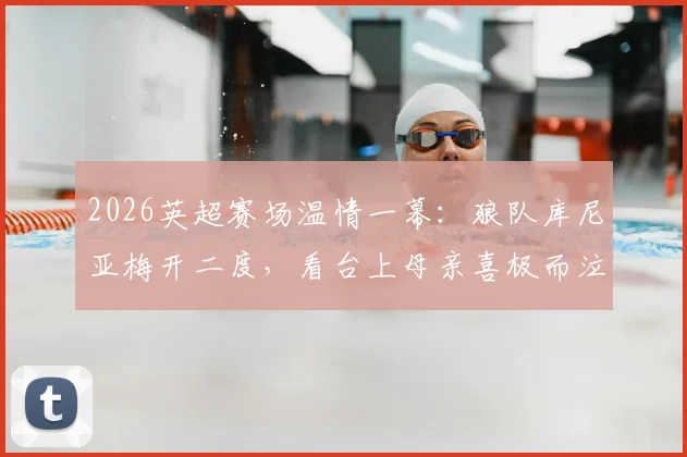 2026英超赛场温情一幕：狼队库尼亚梅开二度，看台上母亲喜极而泣获全场掌声