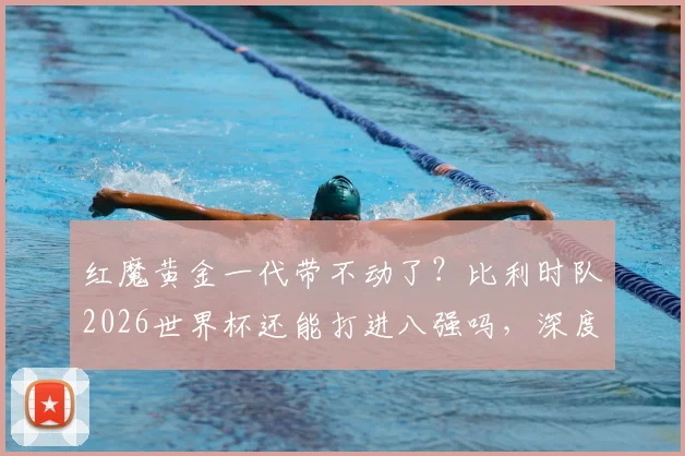 红魔黄金一代带不动了？比利时队2026世界杯还能打进八强吗，深度分析阵容弱点与战术困境