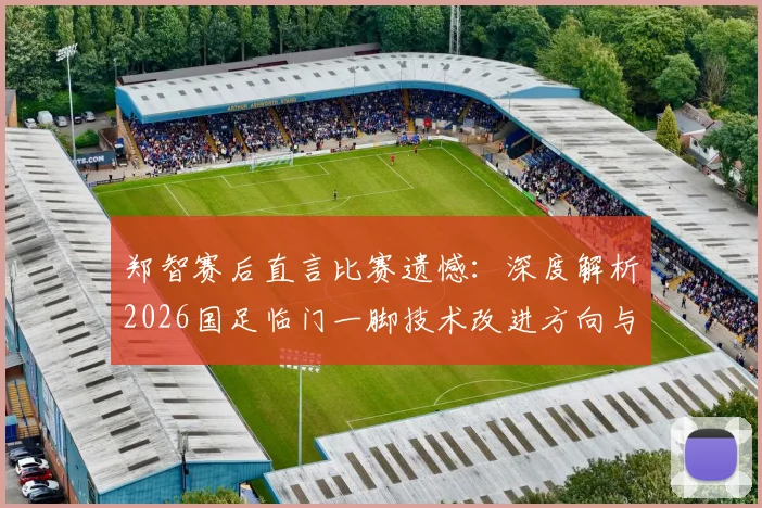 郑智赛后直言比赛遗憾：深度解析2026国足临门一脚技术改进方向与战术调整关键
