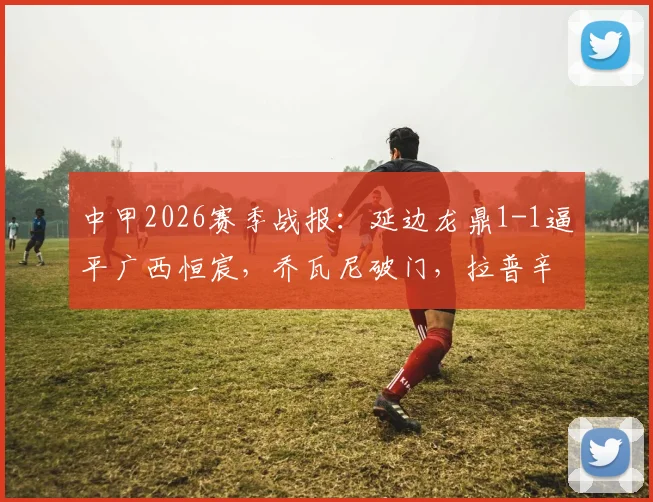 中甲2026赛季战报:延边龙鼎1-1逼平广西恒宸,乔瓦尼破门,拉普辛补时扳平,关键数据深度解析