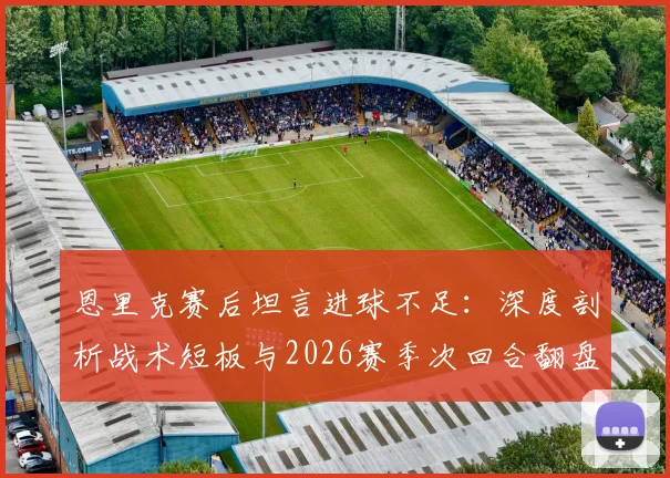 恩里克赛后坦言进球不足：深度剖析战术短板与2026赛季次回合翻盘策略，揭秘一贯拼搏精神如何兑现