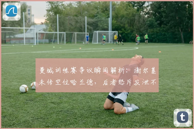 曼城训练赛争议瞬间解析：谢尔基未传空位哈兰德，后者怒斥发泄不满，内部氛围引热议