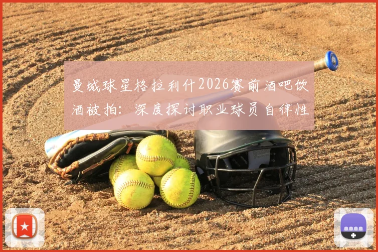曼城球星格拉利什2026赛前酒吧饮酒被拍：深度探讨职业球员自律性与场外生活平衡