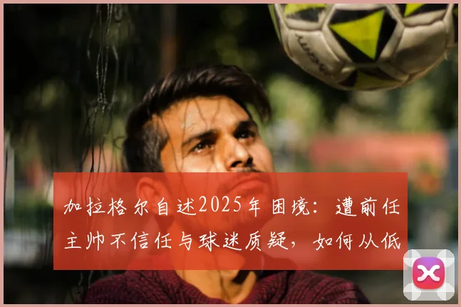 加拉格尔自述2025年困境：遭前任主帅不信任与球迷质疑，如何从低谷中找回状态与未来
