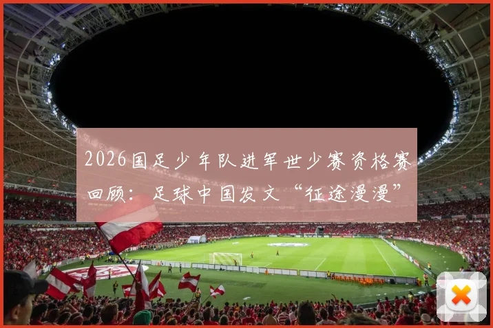 2026国足少年队进军世少赛资格赛回顾：足球中国发文“征途漫漫”，剖析阵容特点与青训发展前景