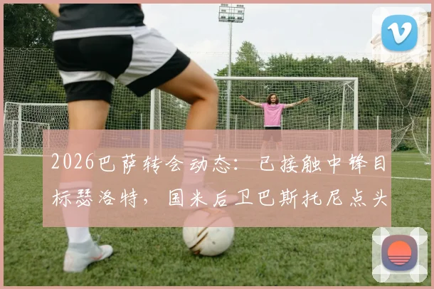 2026巴萨转会动态：已接触中锋目标瑟洛特，国米后卫巴斯托尼点头同意加盟