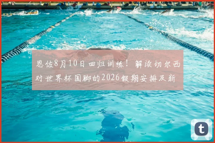 恩佐8月10日回归训练！解读切尔西对世界杯国脚的2026假期安排及新赛季备战影响