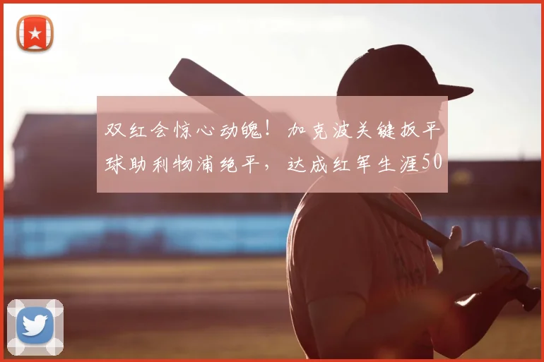双红会惊心动魄！加克波关键扳平球助利物浦绝平，达成红军生涯50球重要里程碑（2026版回顾）