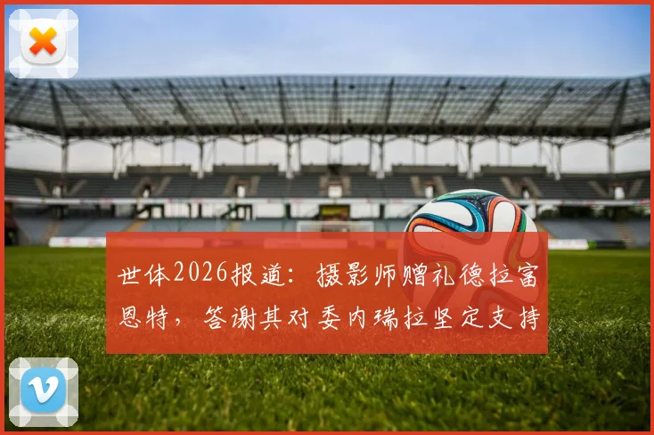 世体2026报道：摄影师赠礼德拉富恩特，答谢其对委内瑞拉坚定支持背后故事解读
