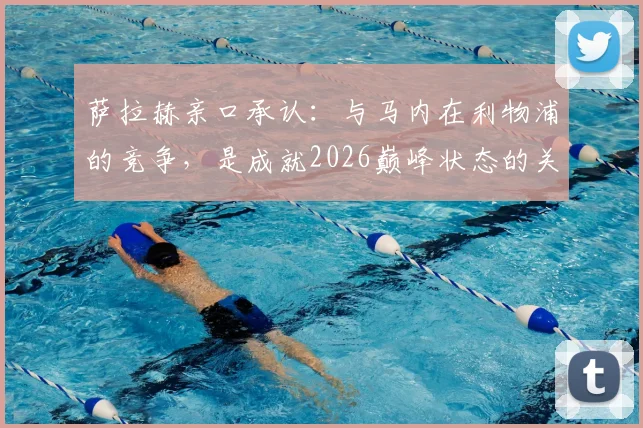 萨拉赫亲口承认：与马内在利物浦的竞争，是成就2026巅峰状态的关键