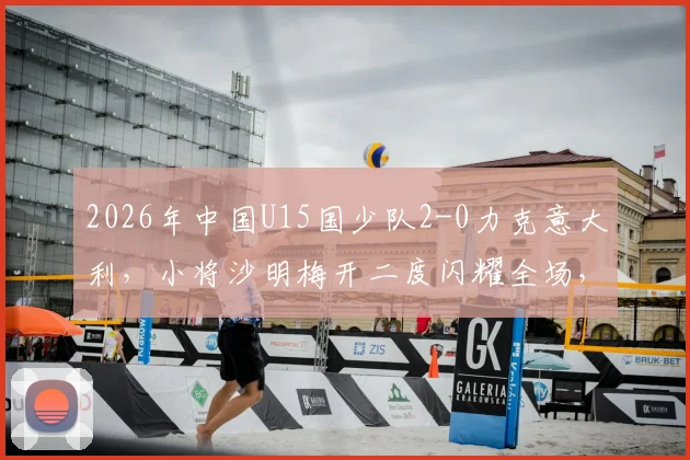 2026年中国U15国少队2-0力克意大利,小将沙明梅开二度闪耀全场,完整赛事回顾与分析