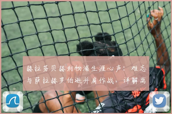 赫拉芬贝赫利物浦生涯心声：难忘与萨拉赫罗伯逊并肩作战，详解离队真实感受与更衣室情谊