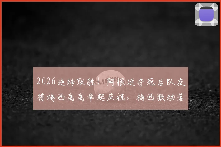 2026逆转取胜！阿根廷夺冠后队友将梅西高高举起庆祝，梅西激动落泪瞬间全记录