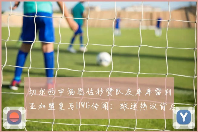 切尔西中场恩佐秒赞队友库库雷利亚加盟皇马HWG传闻：球迷热议背后含义与2026转会窗口可能