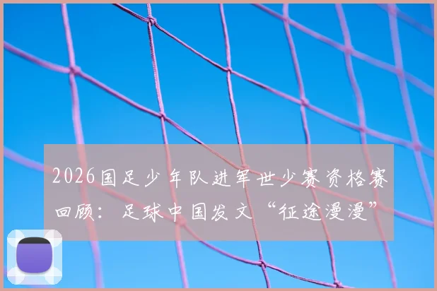 2026国足少年队进军世少赛资格赛回顾:足球中国发文“征途漫漫”,剖析阵容特点与青训发展前景