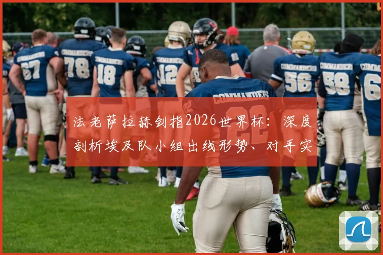 法老萨拉赫剑指2026世界杯：深度剖析埃及队小组出线形势、对手实力及历史征程目标