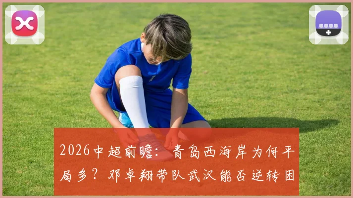 2026中超前瞻:青岛西海岸为何平局多?邓卓翔带队武汉能否逆转困局,比赛走势深度分析
