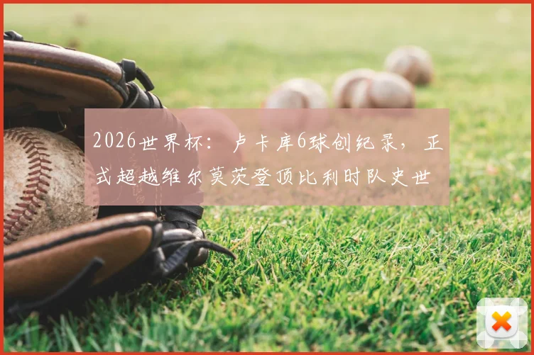 2026世界杯：卢卡库6球创纪录，正式超越维尔莫茨登顶比利时队史世界杯射手王宝座