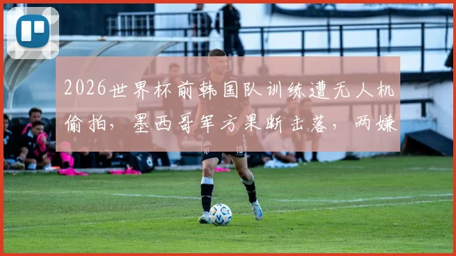 2026世界杯前韩国队训练遭无人机偷拍，墨西哥军方果断击落，两嫌疑人逃脱引安保反思