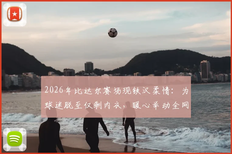 2026年比达尔赛场现铁汉柔情：为球迷脱至仅剩内衣，暖心举动全网热传，球员亲民瞬间盘点