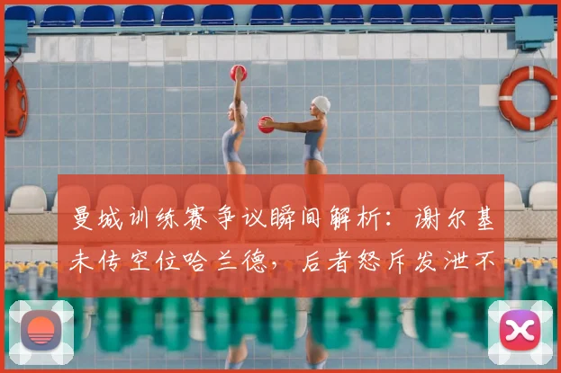 曼城训练赛争议瞬间解析:谢尔基未传空位哈兰德,后者怒斥发泄不满,内部氛围引热议