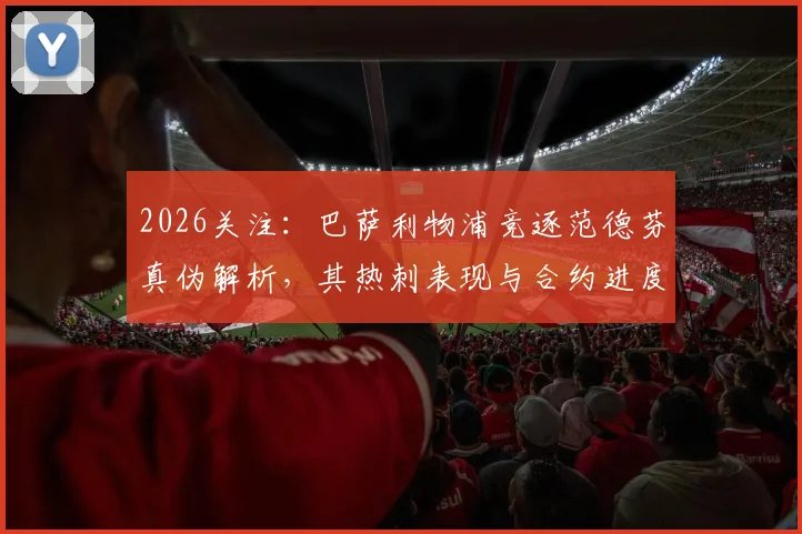 2026关注:巴萨利物浦竞逐范德芬真伪解析,其热刺表现与合约进度全览