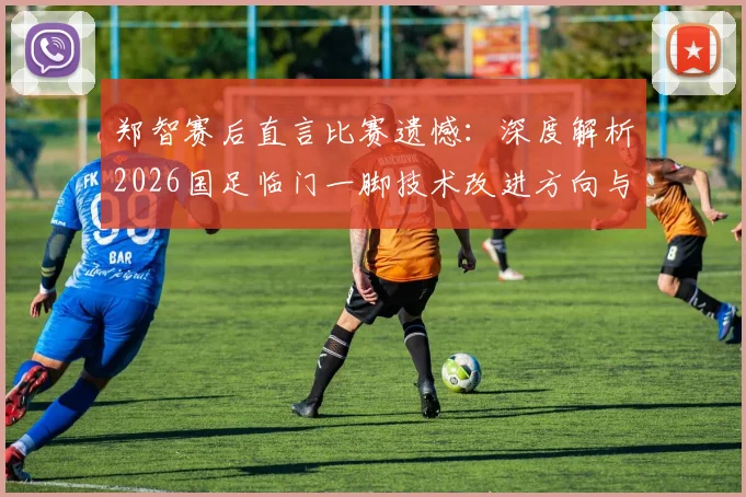 郑智赛后直言比赛遗憾：深度解析2026国足临门一脚技术改进方向与战术调整关键