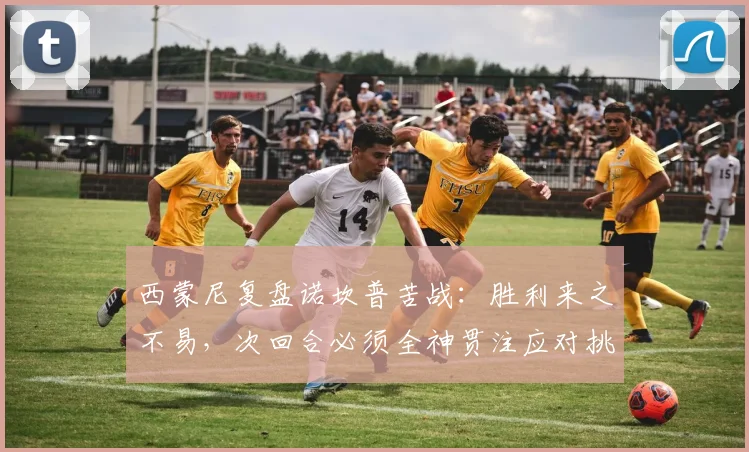 西蒙尼复盘诺坎普苦战：胜利来之不易，次回合必须全神贯注应对挑战