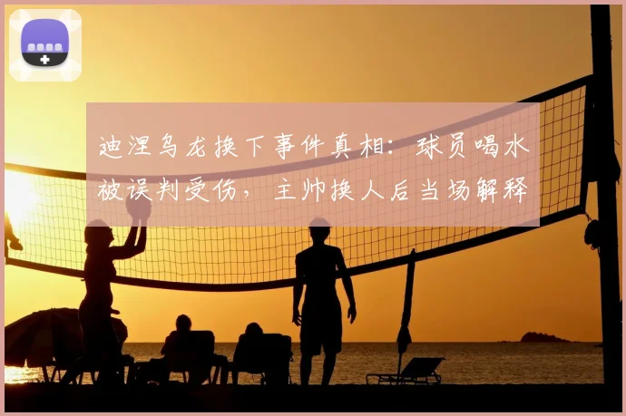 迪涅乌龙换下事件真相：球员喝水被误判受伤，主帅换人后当场解释，引发热议