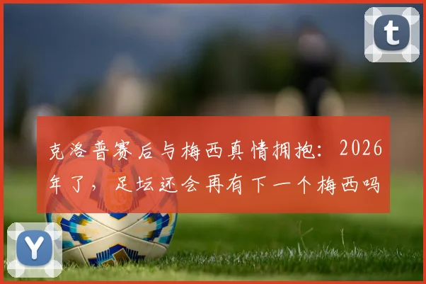克洛普赛后与梅西真情拥抱：2026年了，足坛还会再有下一个梅西吗？这几位接班人谁有机会