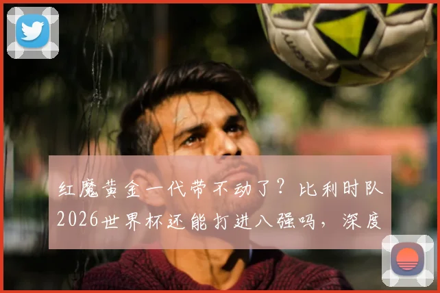 红魔黄金一代带不动了？比利时队2026世界杯还能打进八强吗，深度分析阵容弱点与战术困境