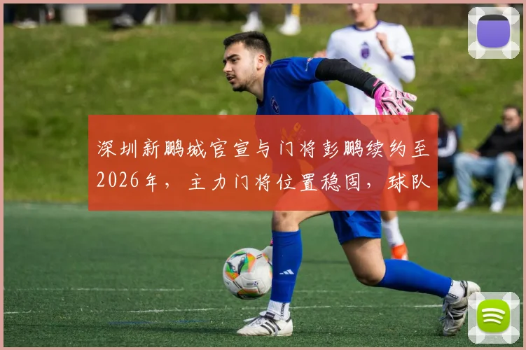 深圳新鹏城官宣与门将彭鹏续约至2026年，主力门将位置稳固，球队后防迎来定心丸