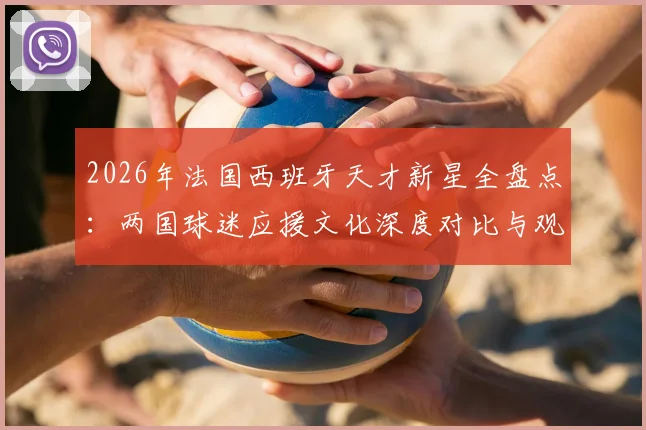 2026年法国西班牙天才新星全盘点：两国球迷应援文化深度对比与观赛助威指南