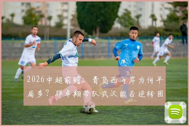 2026中超前瞻：青岛西海岸为何平局多？邓卓翔带队武汉能否逆转困局，比赛走势深度分析