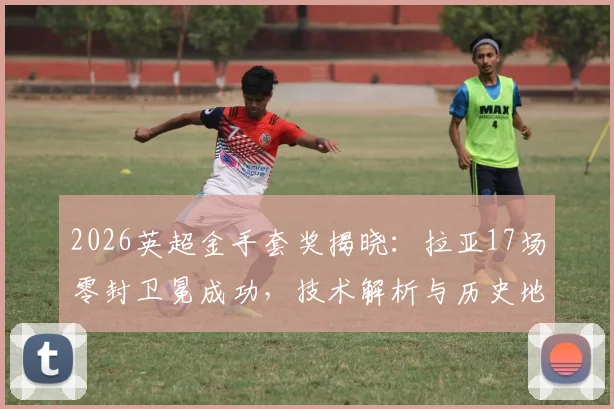 2026英超金手套奖揭晓：拉亚17场零封卫冕成功，技术解析与历史地位探讨