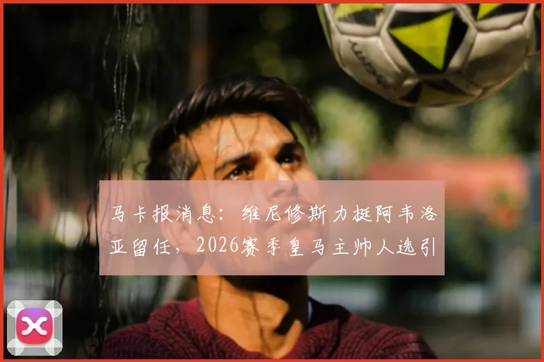 马卡报消息：维尼修斯力挺阿韦洛亚留任，2026赛季皇马主帅人选引发内部支持，未来前景分析