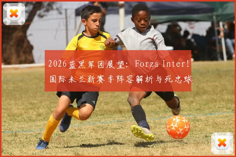 2026蓝黑军团展望:Forza Inter!国际米兰新赛季阵容解析与死忠球迷观赛指南